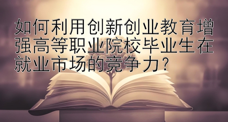 如何利用创新创业教育增强高等职业院校毕业生在就业市场的竞争力？