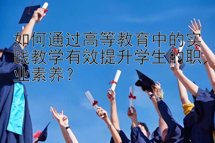 如何通过高等教育中的实践教学有效提升学生的职业素养？