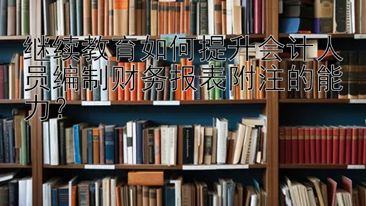 继续教育如何提升会计人员编制财务报表附注的能力？