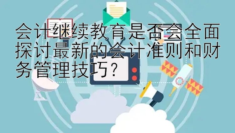 会计继续教育是否会全面探讨最新的会计准则和财务管理技巧？