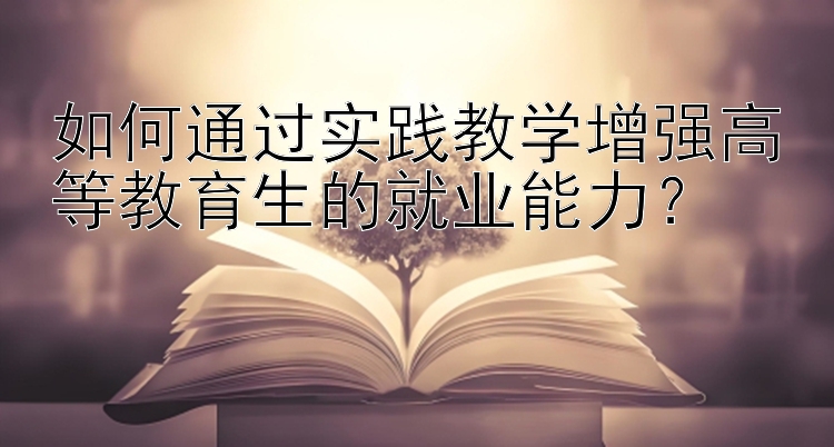 如何通过实践教学增强高等教育生的就业能力？