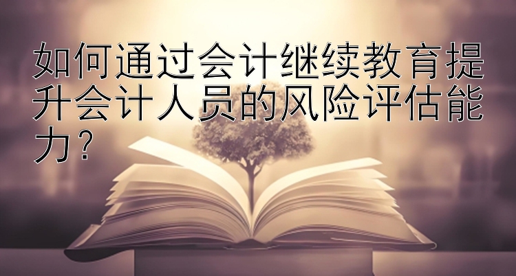 如何通过会计继续教育提升会计人员的风险评估能力？