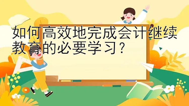 如何高效地完成会计继续教育的必要学习？