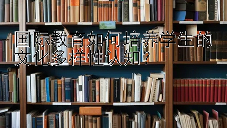 国际教育如何培养学生的文化多样性认知？