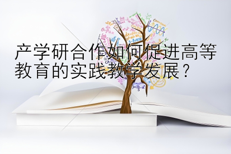 产学研合作如何促进高等教育的实践教学发展？