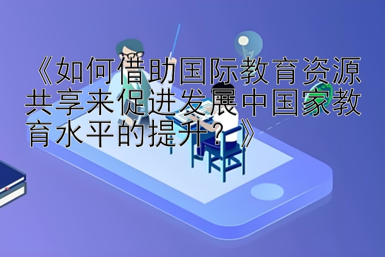 《如何借助国际教育资源共享来促进发展中国家教育水平的提升？》