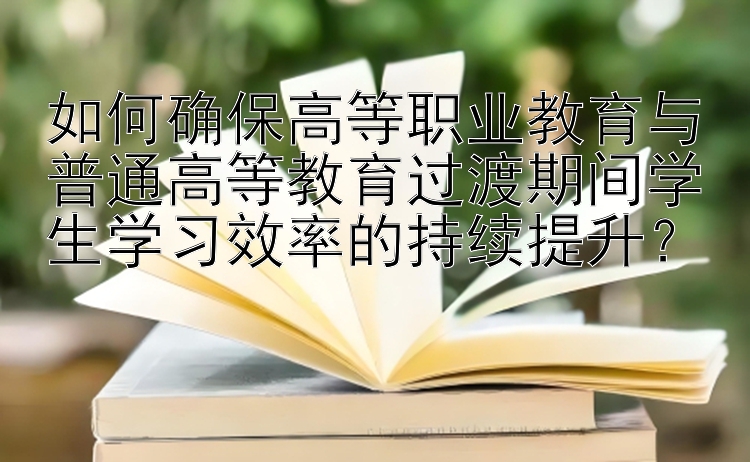 如何确保高等职业教育与普通高等教育过渡期间学生学习效率的持续提升？