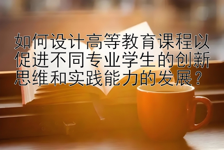 如何设计高等教育课程以促进不同专业学生的创新思维和实践能力的发展？