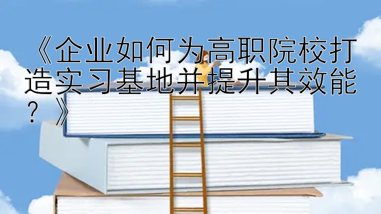 《企业如何为高职院校打造实习基地并提升其效能？》