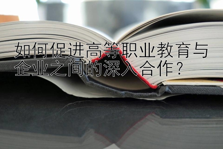 如何促进高等职业教育与企业之间的深入合作？