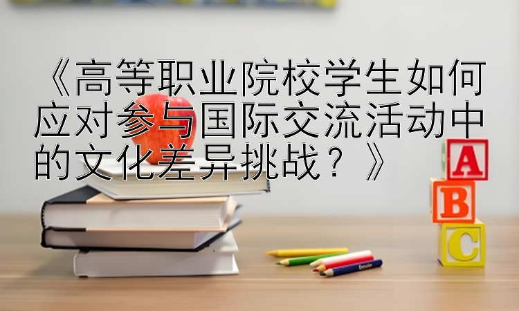 《高等职业院校学生如何应对参与国际交流活动中的文化差异挑战？》