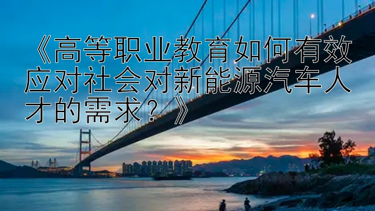 《高等职业教育如何有效应对社会对新能源汽车人才的需求？》