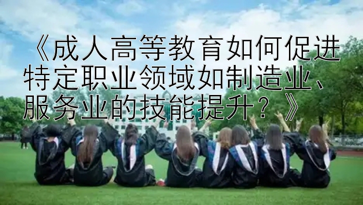 《成人高等教育如何促进特定职业领域如制造业、服务业的技能提升？》