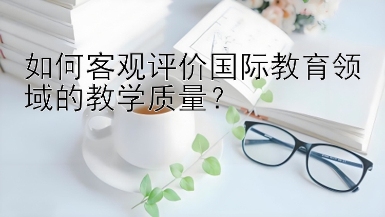 如何客观评价国际教育领域的教学质量？