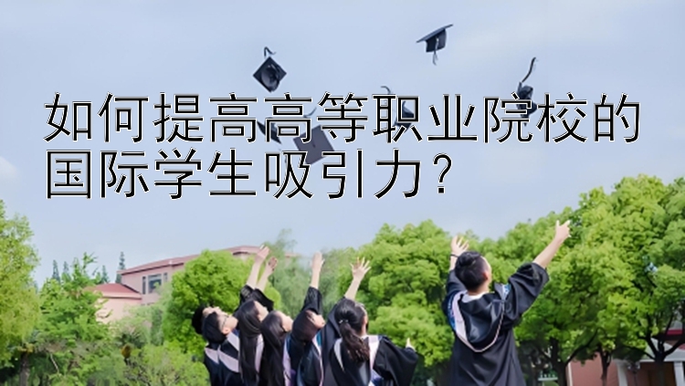 如何提高高等职业院校的国际学生吸引力？