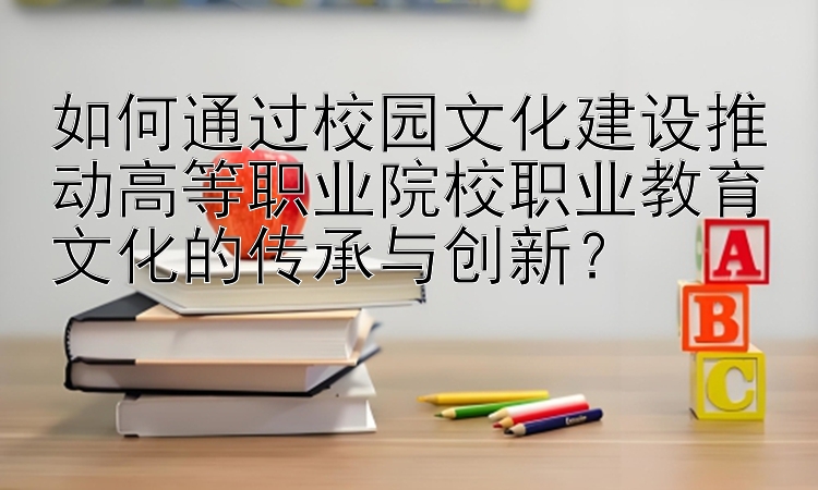 如何通过校园文化建设推动高等职业院校职业教育文化的传承与创新？