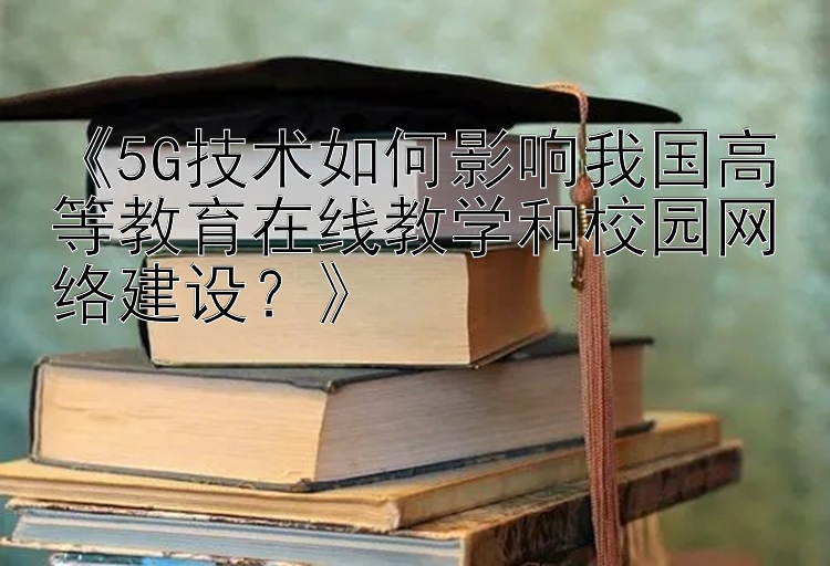 《5G技术如何影响我国高等教育在线教学和校园网络建设？》