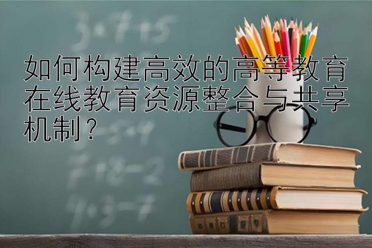 如何构建高效的高等教育在线教育资源整合与共享机制？