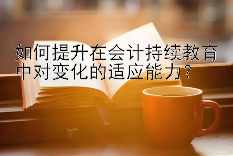 如何提升在会计持续教育中对变化的适应能力？