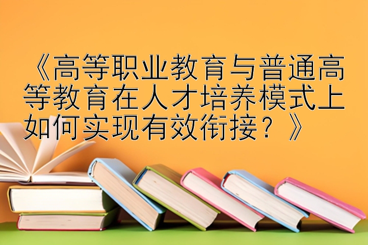 《高等职业教育与普通高等教育在人才培养模式上如何实现有效衔接？》