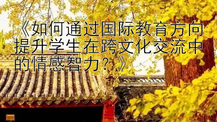 《如何通过国际教育方向提升学生在跨文化交流中的情感智力？》