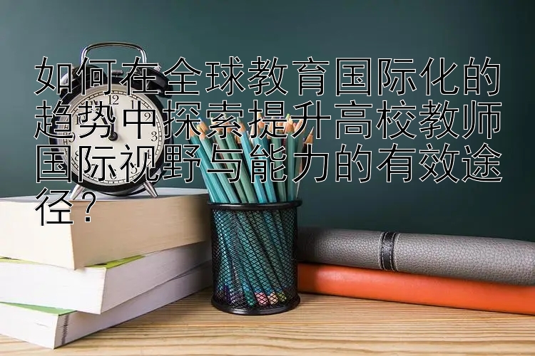 如何在全球教育国际化的趋势中探索提升高校教师国际视野与能力的有效途径？