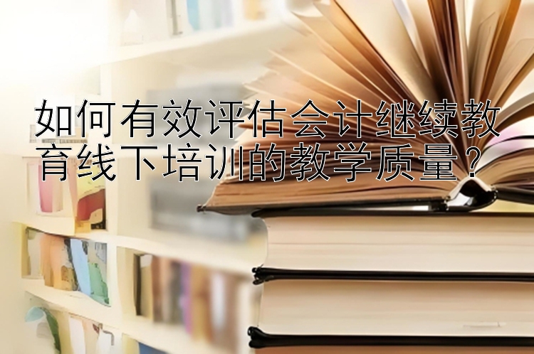 如何有效评估会计继续教育线下培训的教学质量？