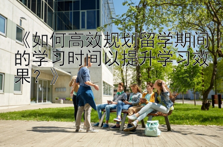 《如何高效规划留学期间的学习时间以提升学习效果？》