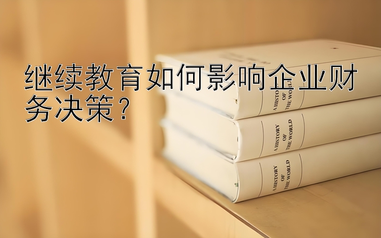 继续教育如何影响企业财务决策？