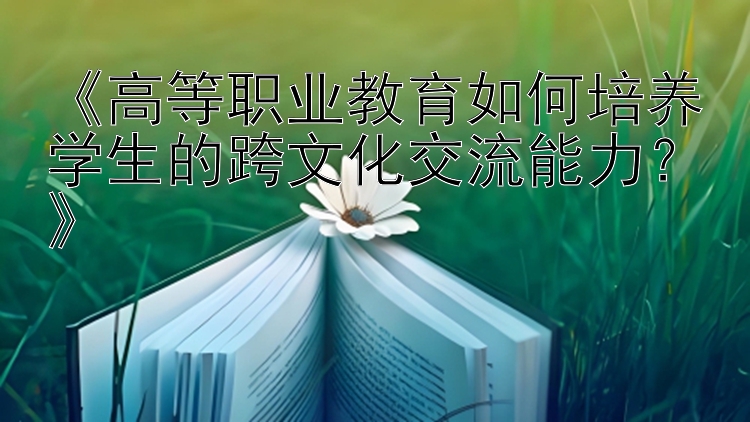 《高等职业教育如何培养学生的跨文化交流能力？》