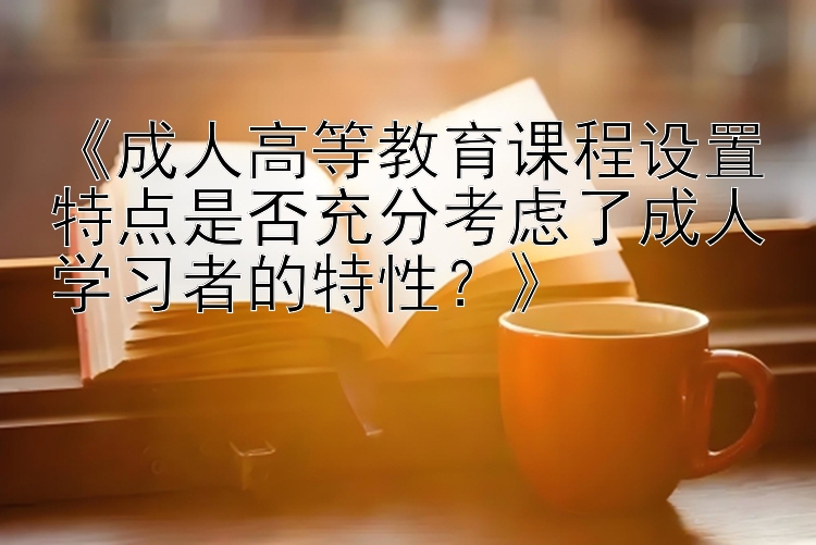 《成人高等教育课程设置特点是否充分考虑了成人学习者的特性？》