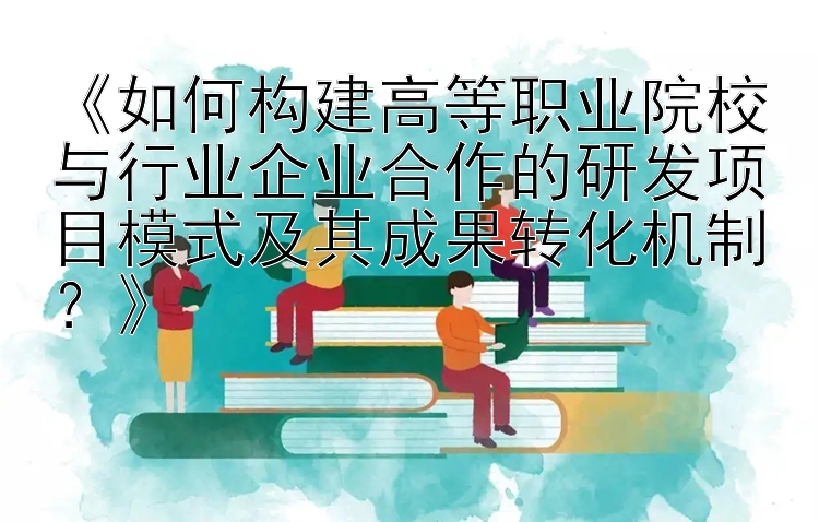 《如何构建高等职业院校与行业企业合作的研发项目模式及其成果转化机制？》