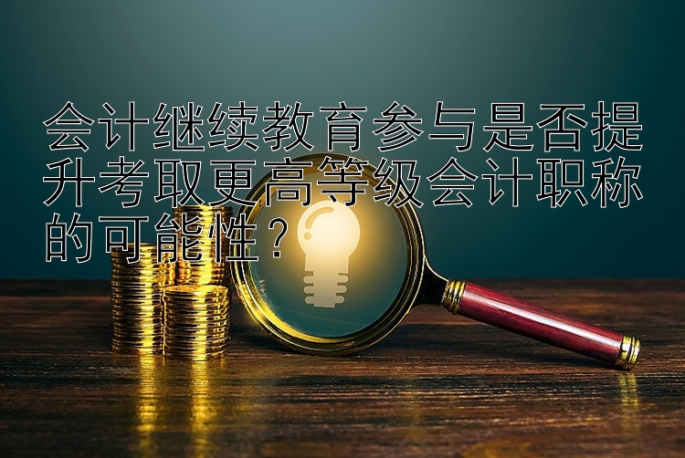 会计继续教育参与是否提升考取更高等级会计职称的可能性？