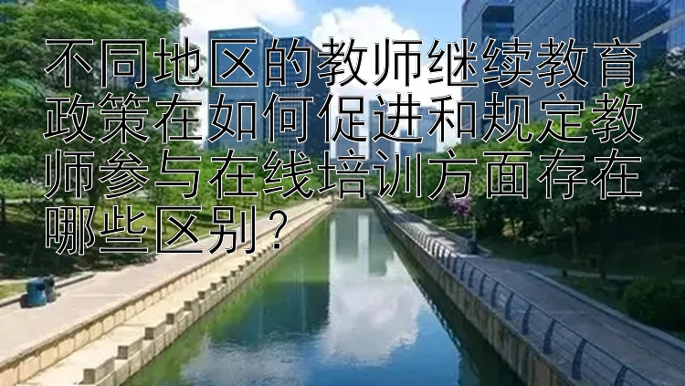 不同地区的教师继续教育政策在如何促进和规定教师参与在线培训方面存在哪些区别？