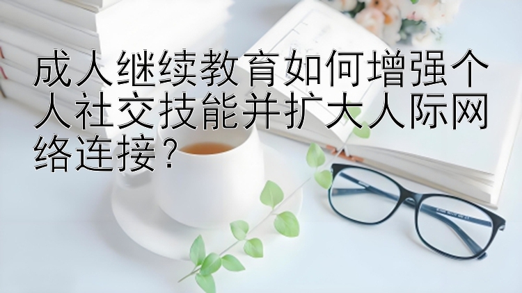 贵州快3组合 成人继续教育如何增强个人社交技能并扩大人际网络连接？