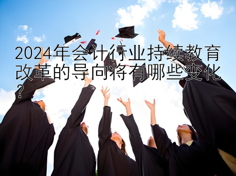 2024年会计行业持续教育改革的导向将有哪些变化？