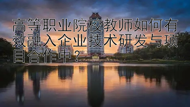 高等职业院校教师如何有效融入企业技术研发与项目合作中？