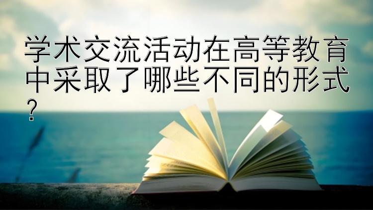 学术交流活动在高等教育中采取了哪些不同的形式？