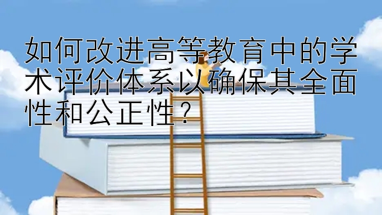 如何改进高等教育中的学术评价体系以确保其全面性和公正性？