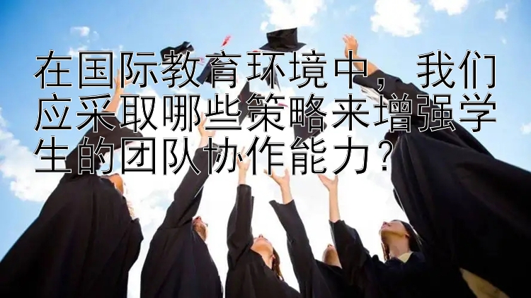 在国际教育环境中，我们应采取哪些策略来增强学生的团队协作能力？