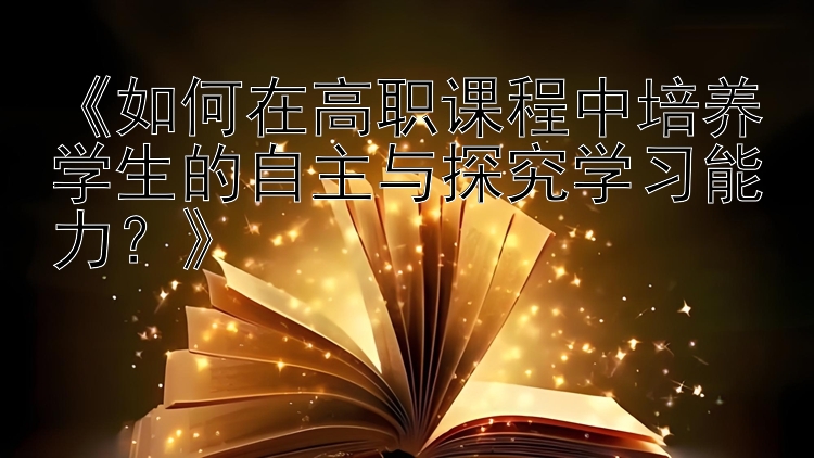 《如何在高职课程中培养学生的自主与探究学习能力？》