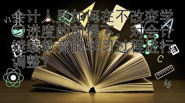 会计人员如何在不改变学习进度的前提下，对会计继续教育的学习过程进行调整？