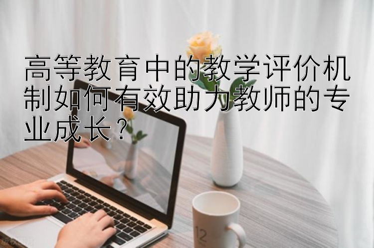 高等教育中的教学评价机制如何有效助力教师的专业成长？