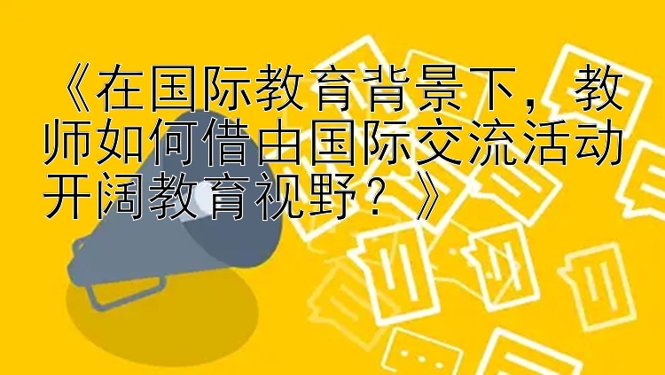 《在国际教育背景下，教师如何借由国际交流活动开阔教育视野？》