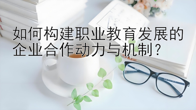 如何构建职业教育发展的企业合作动力与机制？