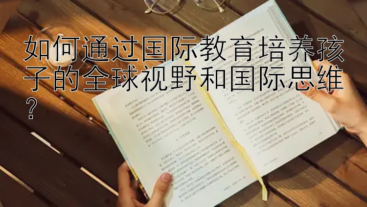 如何通过国际教育培养孩子的全球视野和国际思维？