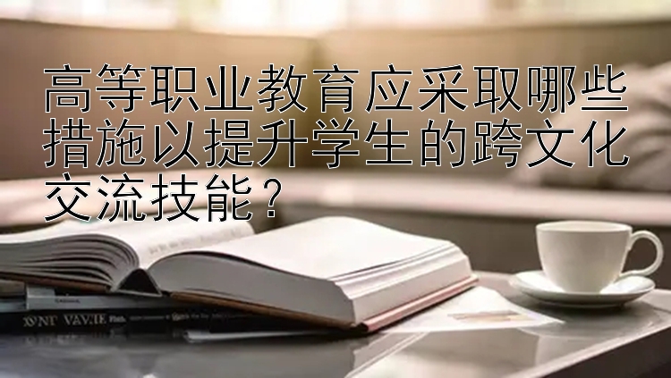 高等职业教育应采取哪些措施以提升学生的跨文化交流技能？