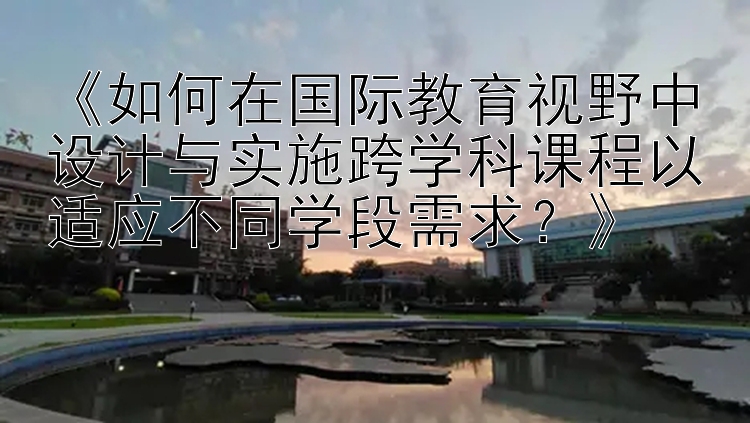 《如何在国际教育视野中设计与实施跨学科课程以适应不同学段需求？》