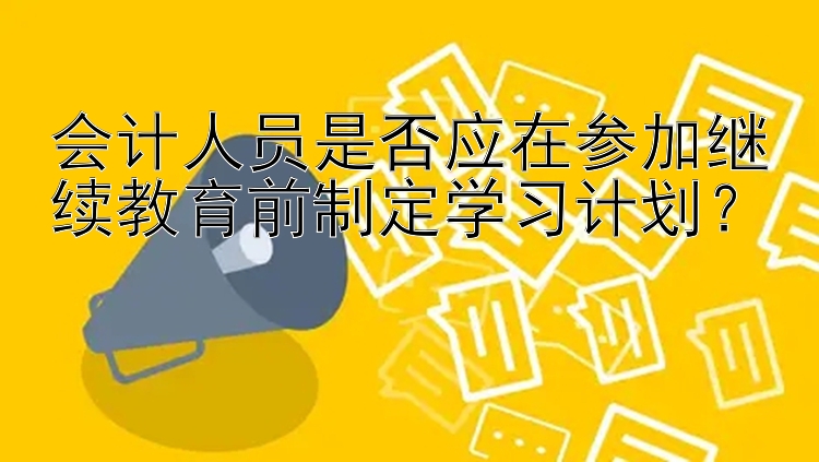 会计人员是否应在参加继续教育前制定学习计划？