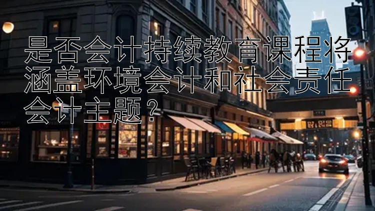 是否会计持续教育课程将涵盖环境会计和社会责任会计主题？